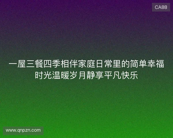 一屋三餐四季相伴家庭日常里的简单幸福时光温暖岁月静享平凡快乐