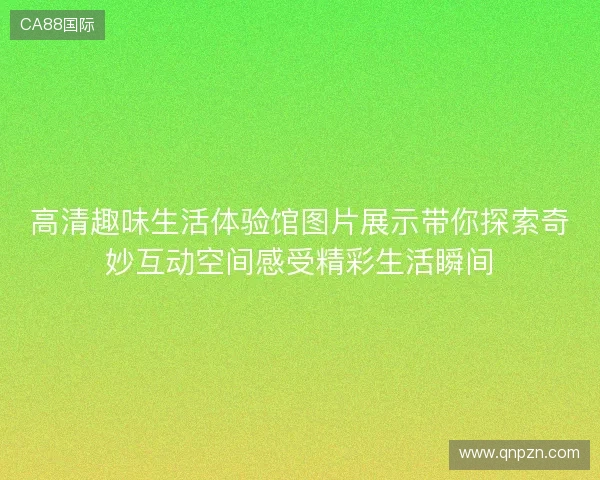 高清趣味生活体验馆图片展示带你探索奇妙互动空间感受精彩生活瞬间