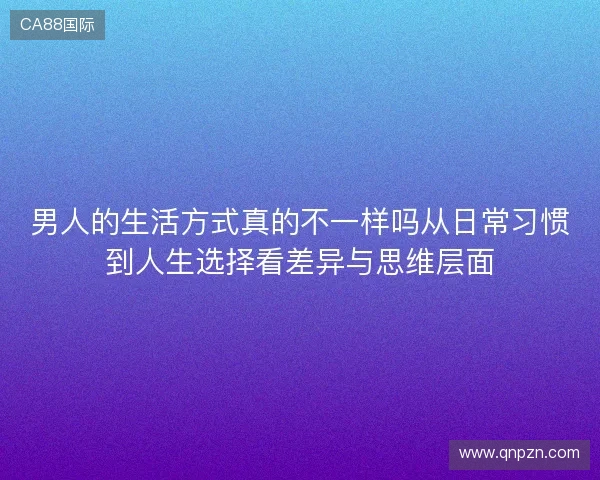 男人的生活方式真的不一样吗从日常习惯到人生选择看差异与思维层面 男人的生活方式真的不一样吗从日常习惯到人生选择看差异与思维层面